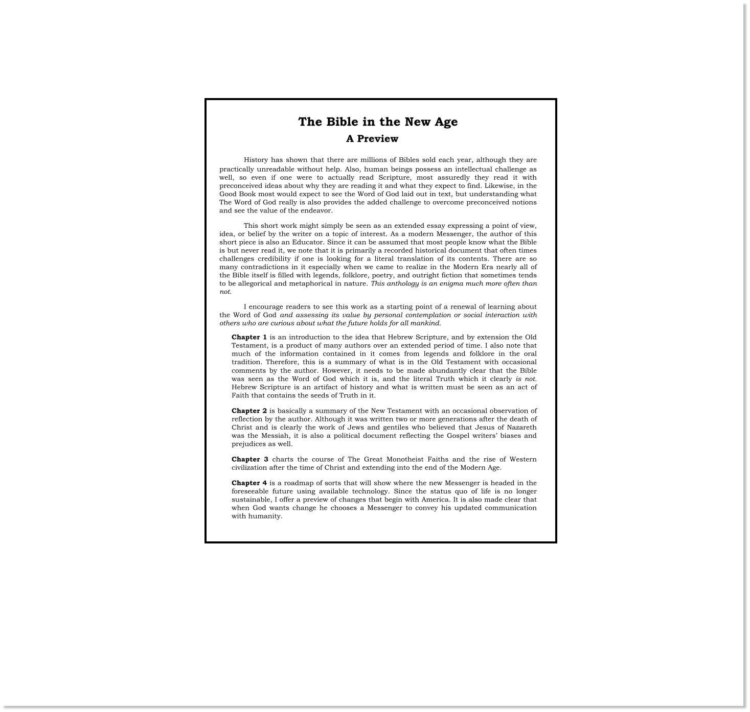 The Bible in the New Age  History has shown that there are millions of Bibles sold each year, although they are practically unreadable without help. Also, human beings possess an intellectual challenge as well, so even if one were to actually read Scripture, most assuredly they read it with preconceived ideas about why they are reading it and what they expect to find. Likewise, in the Good Book most would expect to see the Word of God laid out in text, but understanding what The Word of God really is also provides the added challenge to overcome preconceived notions and see the value of the endeavor. This short work might simply be seen as an extended essay expressing a point of view, idea, or belief by the writer on a topic of interest. As a modern Messenger, the author of this short piece is also an Educator. Since it can be assumed that most people know what the Bible is but never read it, we note that it is primarily a recorded historical document that often times challenges credibility if one is looking for a literal translation of its contents. There are so many contradictions in it especially when we came to realize in the Modern Era nearly all of the Bible itself is filled with legends, folklore, poetry, and outright fiction that sometimes tends to be allegorical and metaphorical in nature. This anthology is an enigma much more often than not. I encourage readers to see this work as a starting point of a renewal of learning about the Word of God and assessing its value by personal contemplation or social interaction with others who are curious about what the future holds for all mankind. Chapter 1 is an introduction to the idea that Hebrew Scripture, and by extension the Old Testament, is a product of many authors over an extended period of time. I also note that much of the information contained in it comes from legends and folklore in the oral tradition. Therefore, this is a summary of what is in the Old Testament with occasional comments by the author. However, it needs to be made abundantly clear that the Bible was seen as the Word of God which it is, and the literal Truth which it clearly is not. Hebrew Scripture is an artifact of history and what is written must be seen as an act of Faith that contains the seeds of Truth in it. Chapter 2 is basically a summary of the New Testament with an occasional observation of reflection by the author. Although it was written two or more generations after the death of Christ and is clearly the work of Jews and gentiles who believed that Jesus of Nazareth was the Messiah, it is also a political document reflecting the Gospel writers’ biases and prejudices as well.  Chapter 3 charts the course of The Great Monotheist Faiths and the rise of Western civilization after the time of Christ and extending into the end of the Modern Age. Chapter 4 is a roadmap of sorts that will show where the new Messenger is headed in the foreseeable future using available technology. Since the status quo of life is no longer sustainable, I offer a preview of changes that begin with America. It is also made clear that when God wants change he chooses a Messenger to convey his updated communication with humanity. A Preview