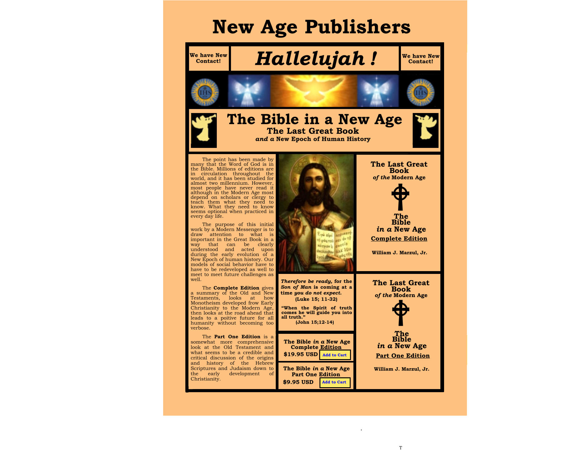 C T TTest T Tggggg TEST ighi  kkk  Test      The N N  We have new Contact! I am the Alpha and the Omega; the Beginning and the End (Rev.2:17) The Advent A New Revelation for a New Epoch of Human History The Second Coming of Christ William J. Marzul, Jr.  Incidents The Advent The Bible in a New Age The Advent   for a New Epoch of Human History   $19.95 USD  in the The New Age Bookstore in the Incidents concerning the  Second Coming of Christ An Extraordinary in the  Third Millennium William J. Marzul,Jr. New Age Publishers Hallelujah ! We have New Contact! The Last Great Book  and a New Epoch of Human History The Last Great Book of the Modern Age The Last Great Book of the Modern Age The Bible in a New Age  The Bible in a New Age  Complete Edition Part One Edition William J. Marzul, Jr. William J. Marzul, Jr.   We have New Contact! Therefore be ready, for the Son of Man is coming at a time you do not expect.  (Luke 15; 11-32) “When the Spirit of truth comes he will guide you into all truth.” (John 15;12-14) Complete Edition The Bible in a New Age The Bible in a New Age Part One Edition $9.95 USD $19.95 USD Add to Cart Add to Cart  The point has been made by many that the Word of God is in the Bible. Millions of editions are in circulation throughout the world, and it has been studied for almost two millennium. However, most people have never read it although in the Modern Age most depend on scholars or clergy to teach them what they need to know. What they need to know seems optional when practiced in every day life. The purpose of this initial work by a Modern Messenger is to draw attention to what is important in the Great Book in a way that can be clearly understood and acted upon during the early evolution of a New Epoch of human history. Our models of social behavior have to have to be redeveloped as well to meet to meet future challenges as well.  The Complete Edition gives a summary of the Old and New Testaments, looks at how Monotheism developed frow Early Christianity to the Modern Age, then looks at the road ahead that leads to a poitive future for all humanity without becoming too verbose. The Part One Edition is a   somewhat more comprehensive look at the Old Testament and what seems to be a credible and critical discussion of the origins and history of the Hebrew Scriptures and Judaism down to the early development of Christianity.