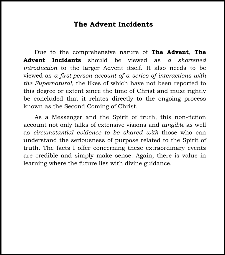 The Advent Incidents   Due to the comprehensive nature of The Advent, The Advent Incidents should be viewed as a shortened introduction to the larger Advent itself. It also needs to be viewed as a first-person account of a series of interactions with the Supernatural, the likes of which have not been reported to this degree or extent since the time of Christ and must rightly be concluded that it relates directly to the ongoing process known as the Second Coming of Christ.  As a Messenger and the Spirit of truth, this non-fiction account not only talks of extensive visions and tangible as well as circumstantial evidence to be shared with those who can understand the seriousness of purpose related to the Spirit of truth. The facts I offer concerning these extraordinary events are credible and simply make sense. Again, there is value in learning where the future lies with divine guidance.