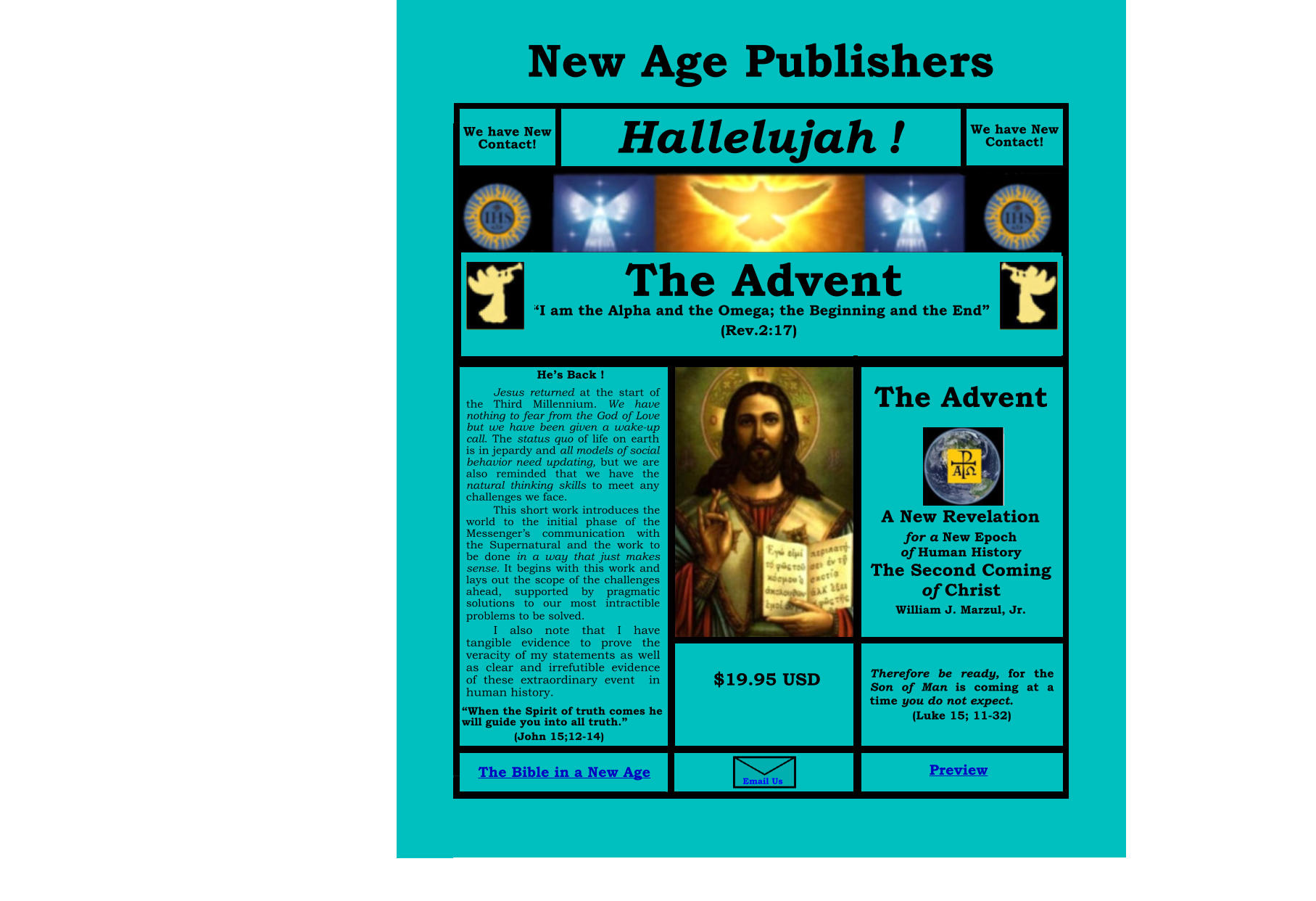 Bible T B The Bible in a New Age  Preview Th  We have new Contact! I am the Alpha and the Omega; the Beginning and the End (Rev.2:17) The Advent A New Revelation for a New Epoch of Human History The Second Coming of Christ William J. Marzul, Jr.  Incidents The Advent The Advent “I am the Alpha and the Omega; the Beginning and the End” (Rev.2:17) The Advent   A New Revelation for a New Epoch of Human History The Second Coming of Christ William J. Marzul, Jr. $19.95 USD  in the He’s Back ! This short work introduces the world to the initial phase of the Messenger’s communication with the Supernatural and the work to be done in a way that just makes sense. It begins with this work and lays out the scope of the challenges ahead, supported by pragmatic solutions to our most intractible problems to be solved.  Jesus returned at the start of the Third Millennium. We have nothing to fear from the God of Love but we have been given a wake-up call. The status quo of life on earth is in jepardy and all models of social behavior need updating, but we are  also reminded that we have the natural thinking skills to meet any challenges we face. I also note that I have tangible evidence to prove the veracity of my statements as well as clear and irrefutible evidence of these extraordinary event  in human history. Therefore be ready, for the Son of Man is coming at a time you do not expect.  (Luke 15; 11-32) Email Us $19.95 USD “When the Spirit of truth comes he will guide you into all truth.” (John 15;12-14) We have New Contact! Hallelujah ! We have New Contact! New Age Publishers Preview The Bible in a New Age The Bible in a New Age Preview Preview
