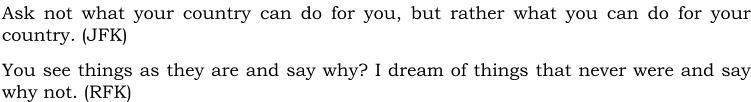 Ask not what your country can do for you, but rather what you can do for your country. (JFK) You see things as they are and say why? I dream of things that never were and say why not. (RFK)